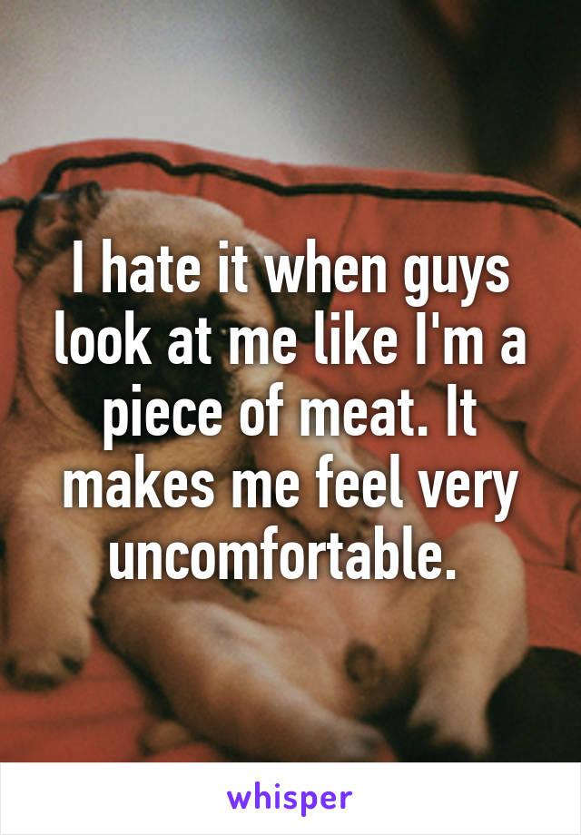 I hate it when guys look at me like I'm a piece of meat. It makes me feel very uncomfortable. 