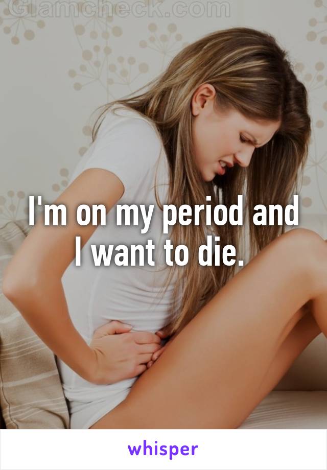 I'm on my period and I want to die. 