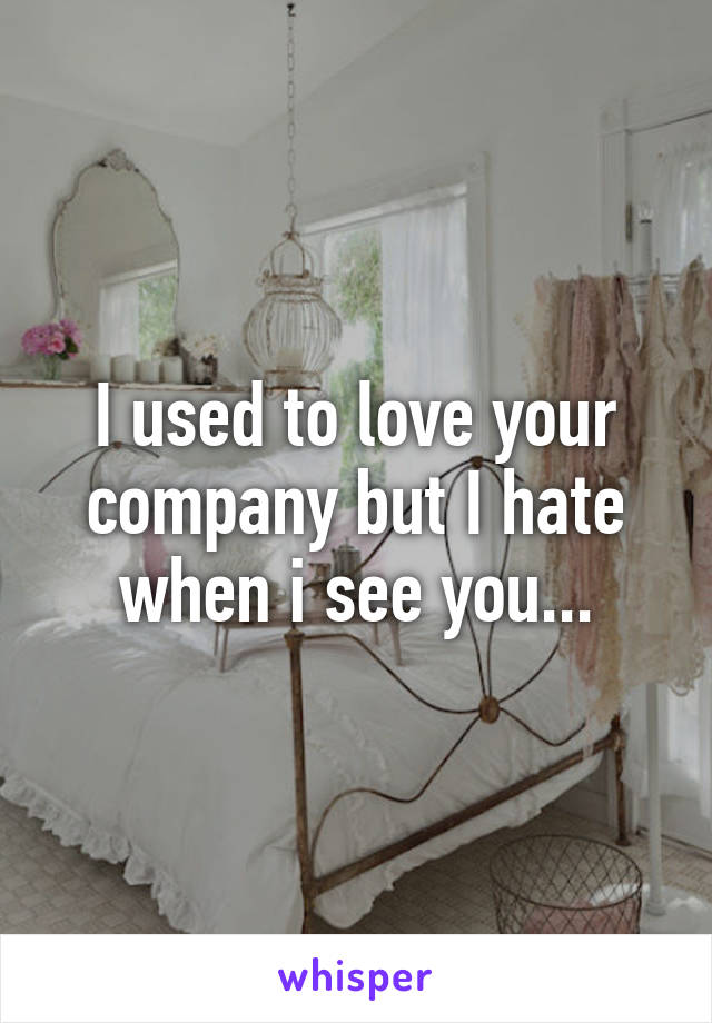 I used to love your company but I hate when i see you...