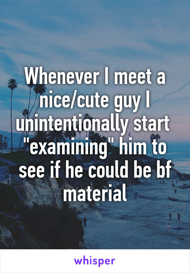 Whenever I meet a nice/cute guy I unintentionally start  "examining" him to see if he could be bf material