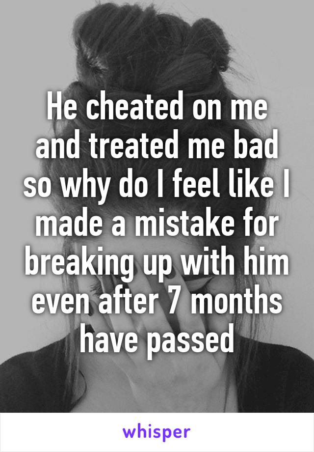 He cheated on me and treated me bad so why do I feel like I made a mistake for breaking up with him even after 7 months have passed