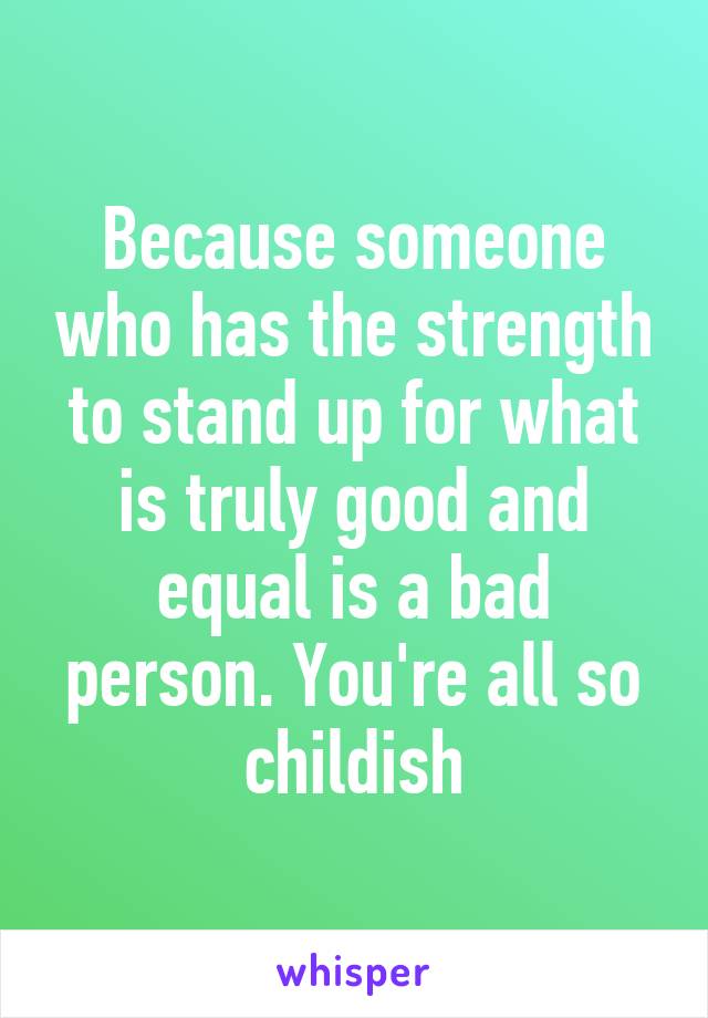 Because someone who has the strength to stand up for what is truly good and equal is a bad person. You're all so childish