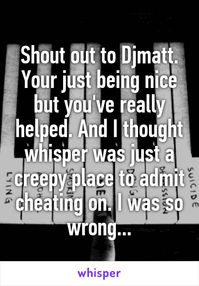 Shout out to Djmatt. Your just being nice but you've really helped. And I thought whisper was just a creepy place to admit cheating on. I was so wrong...