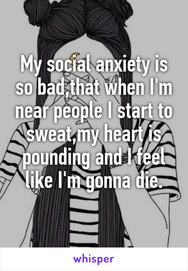 My social anxiety is so bad,that when I'm near people I start to sweat,my heart is pounding and I feel like I'm gonna die.
