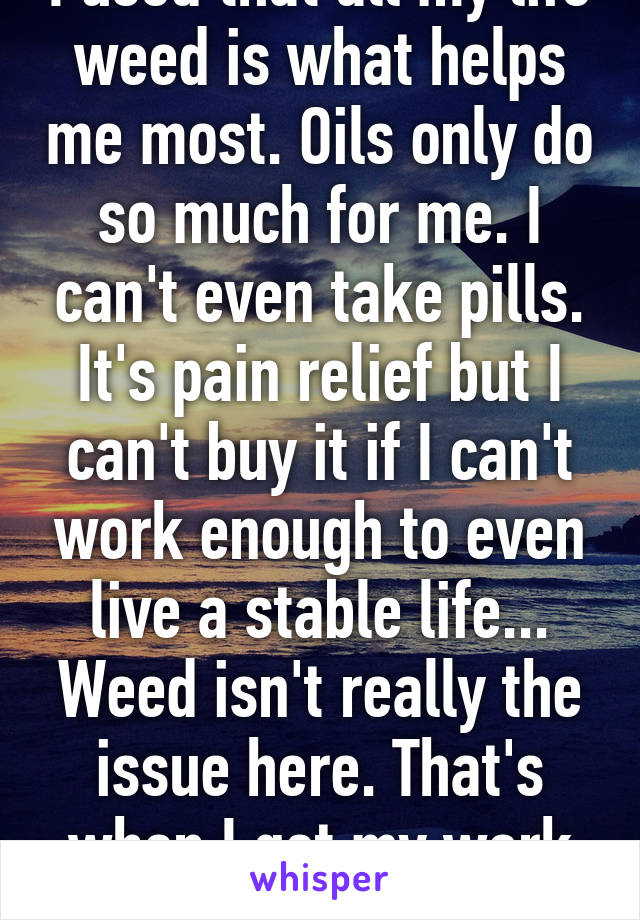 I used that all my life weed is what helps me most. Oils only do so much for me. I can't even take pills. It's pain relief but I can't buy it if I can't work enough to even live a stable life... Weed isn't really the issue here. That's when I get my work done...