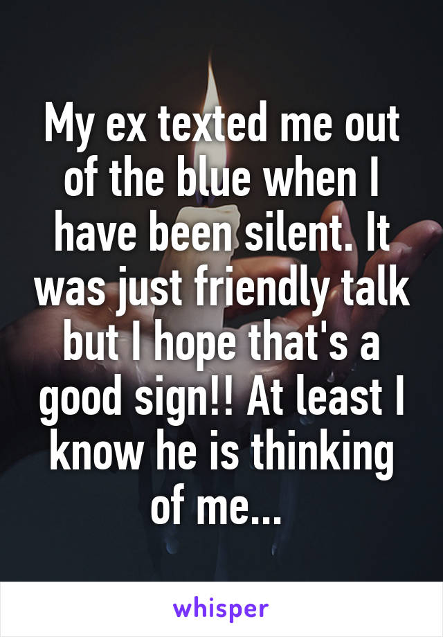 My ex texted me out of the blue when I have been silent. It was just friendly talk but I hope that's a good sign!! At least I know he is thinking of me... 