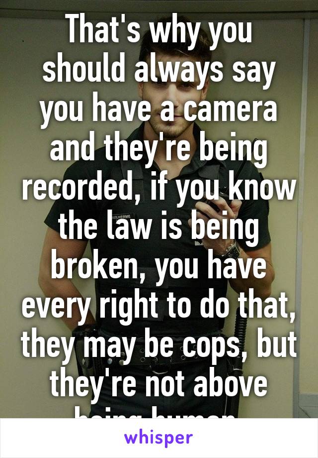 That's why you should always say you have a camera and they're being recorded, if you know the law is being broken, you have every right to do that, they may be cops, but they're not above being human 