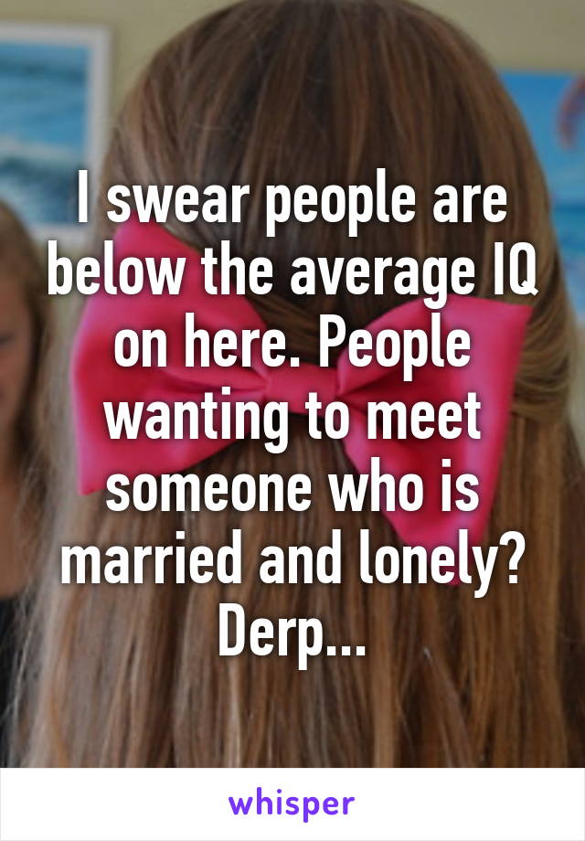 I swear people are below the average IQ on here. People wanting to meet someone who is married and lonely? Derp...