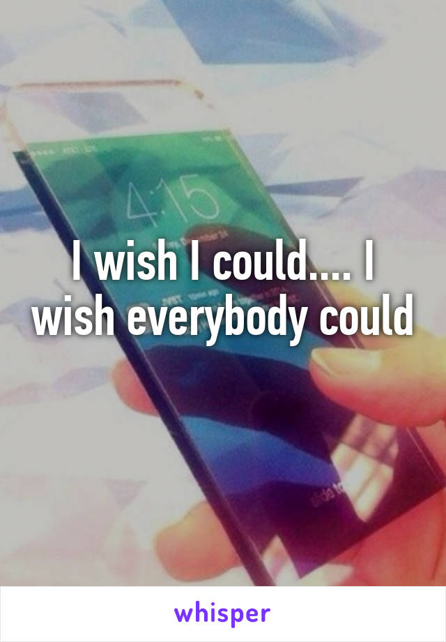 I wish I could.... I wish everybody could 