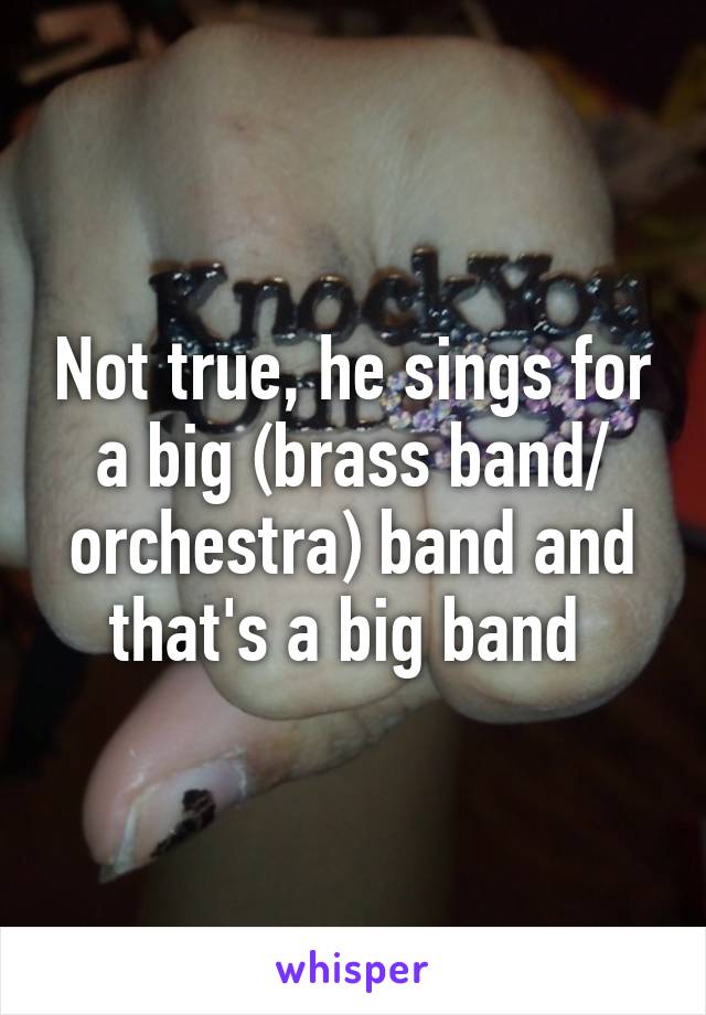 Not true, he sings for a big (brass band/ orchestra) band and that's a big band 