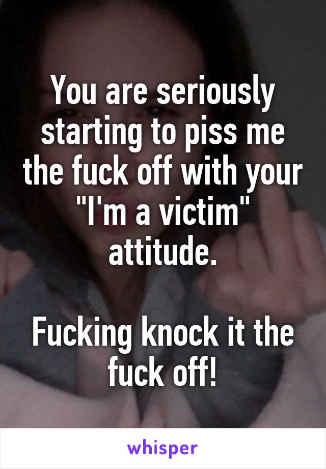 You are seriously starting to piss me the fuck off with your "I'm a victim" attitude.

Fucking knock it the fuck off!