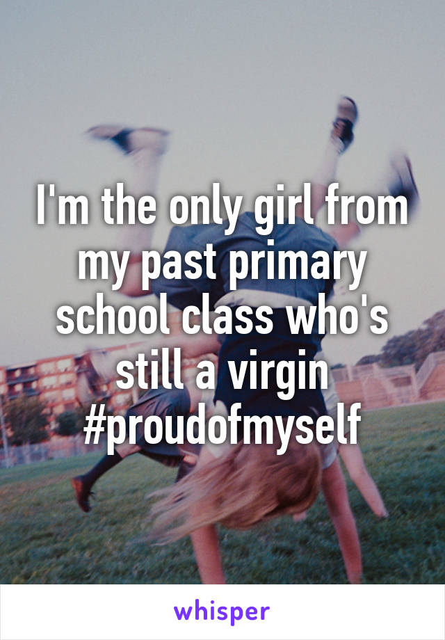 I'm the only girl from my past primary school class who's still a virgin #proudofmyself