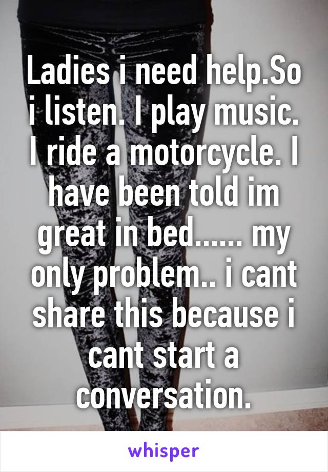 Ladies i need help.So i listen. I play music. I ride a motorcycle. I have been told im great in bed...... my only problem.. i cant share this because i cant start a conversation.