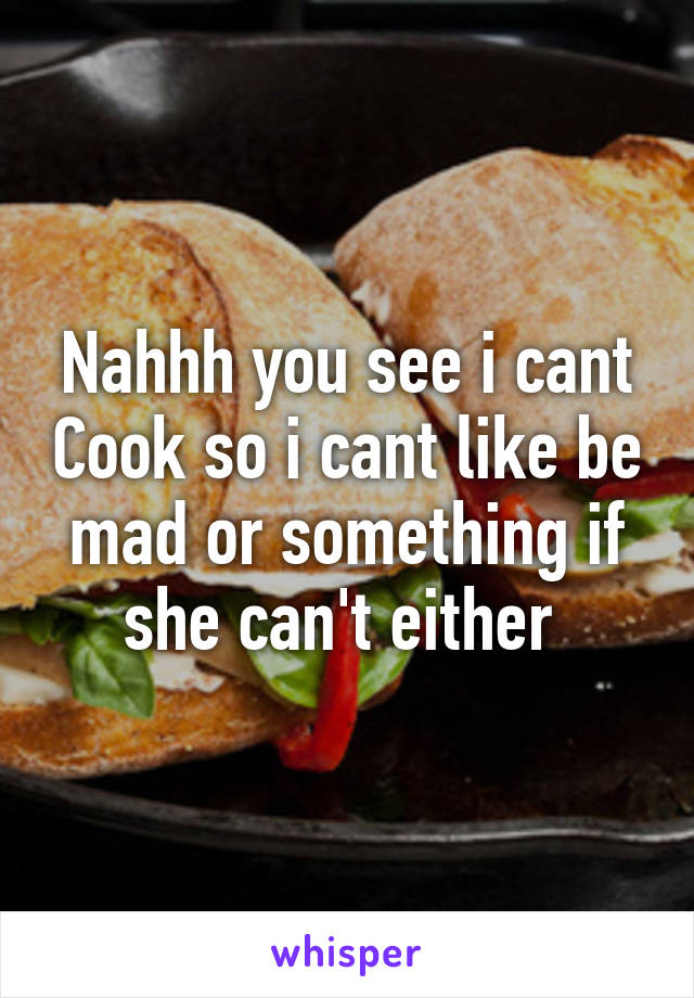 Nahhh you see i cant Cook so i cant like be mad or something if she can't either 