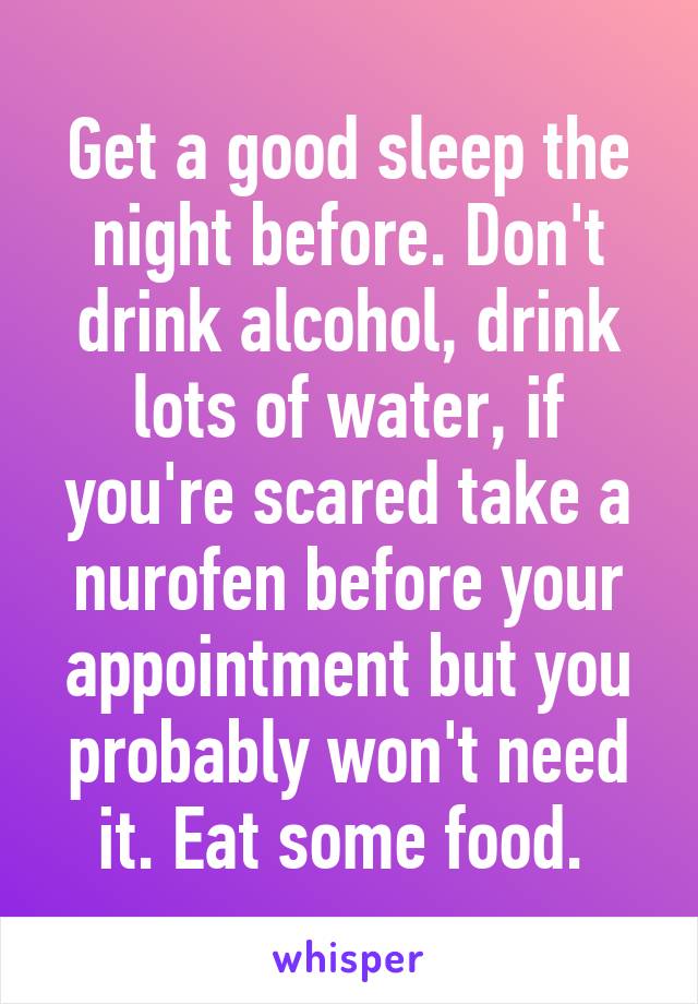 Get a good sleep the night before. Don't drink alcohol, drink lots of water, if you're scared take a nurofen before your appointment but you probably won't need it. Eat some food. 