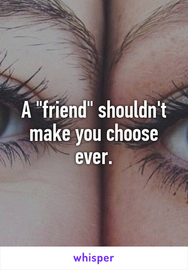 A "friend" shouldn't make you choose ever.