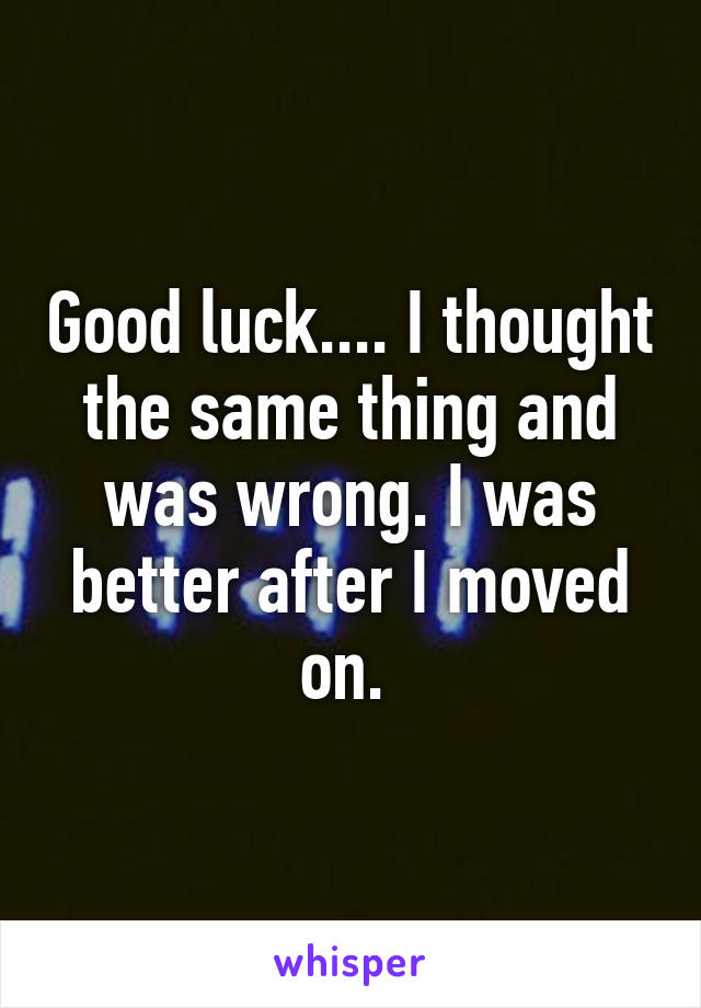 Good luck.... I thought the same thing and was wrong. I was better after I moved on. 