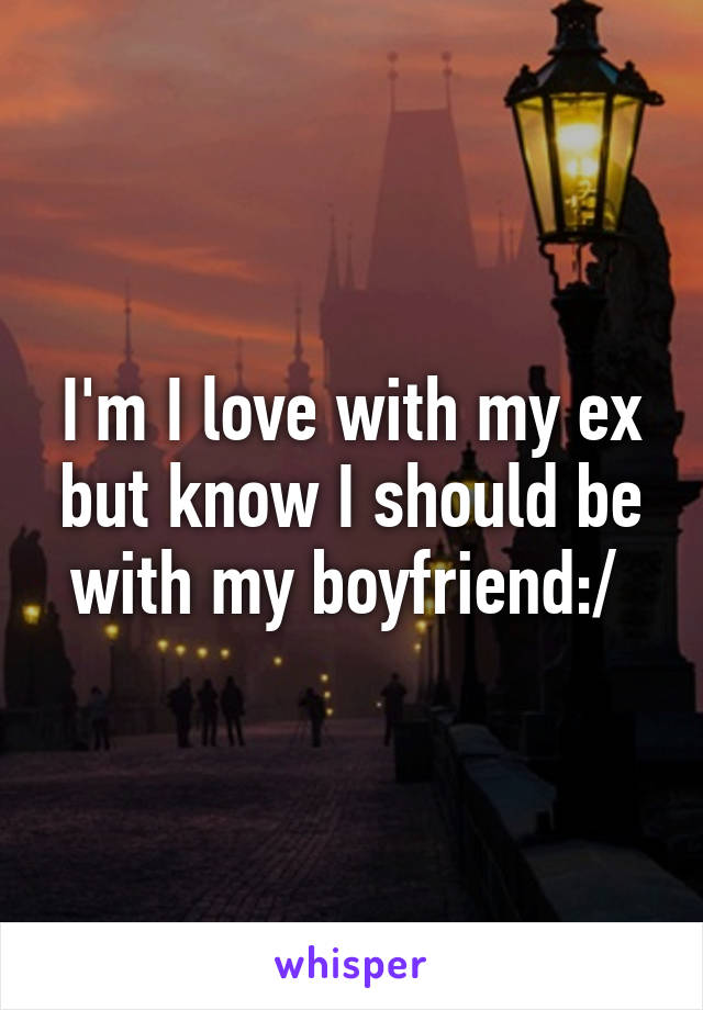 I'm I love with my ex but know I should be with my boyfriend:/ 