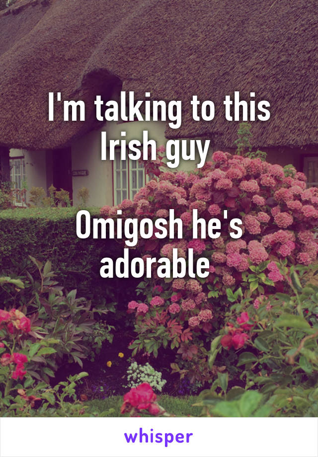 I'm talking to this Irish guy 

Omigosh he's adorable 

