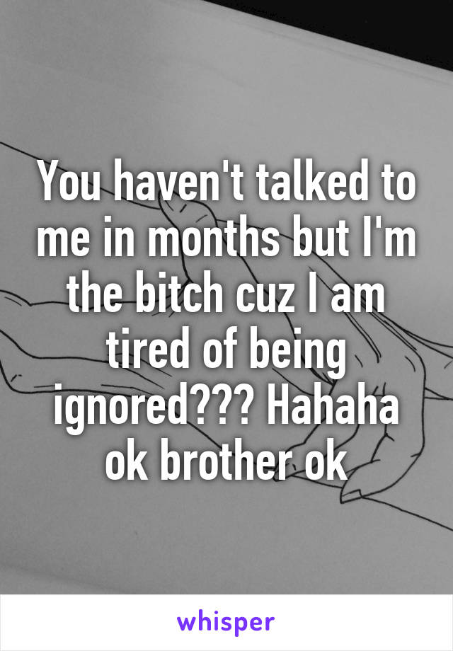 You haven't talked to me in months but I'm the bitch cuz I am tired of being ignored??? Hahaha ok brother ok