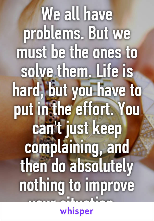 We all have problems. But we must be the ones to solve them. Life is hard, but you have to put in the effort. You can't just keep complaining, and then do absolutely nothing to improve your situation.  