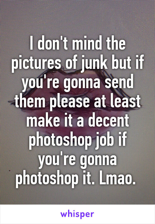 I don't mind the pictures of junk but if you're gonna send them please at least make it a decent photoshop job if you're gonna photoshop it. Lmao. 