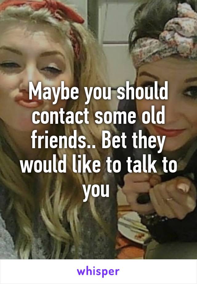 Maybe you should contact some old friends.. Bet they would like to talk to you 