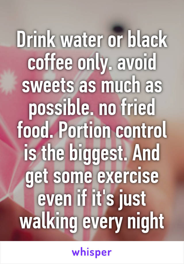 Drink water or black coffee only. avoid sweets as much as possible. no fried food. Portion control is the biggest. And get some exercise even if it's just walking every night