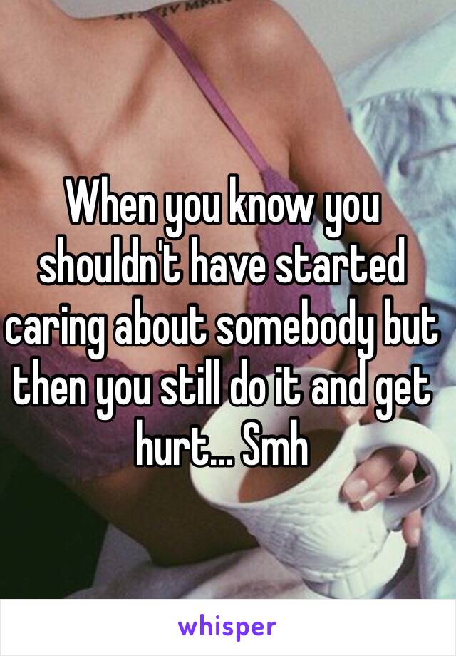 When you know you shouldn't have started caring about somebody but then you still do it and get hurt... Smh