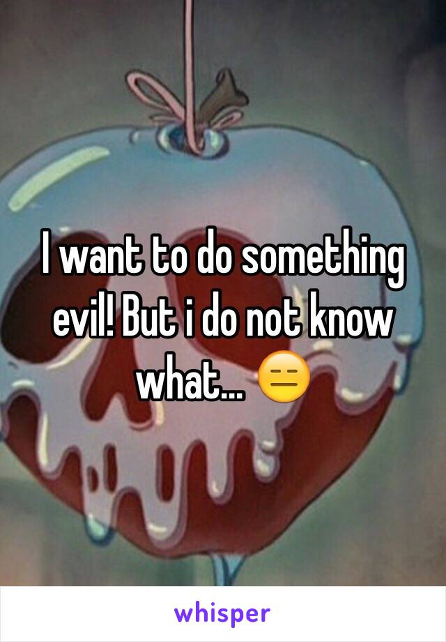 I want to do something evil! But i do not know what... 😑