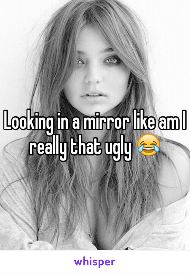 Looking in a mirror like am I really that ugly 😂