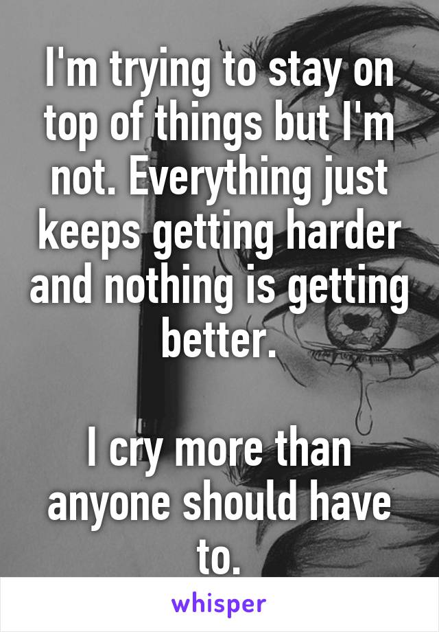 I'm trying to stay on top of things but I'm not. Everything just keeps getting harder and nothing is getting better.

I cry more than anyone should have to.