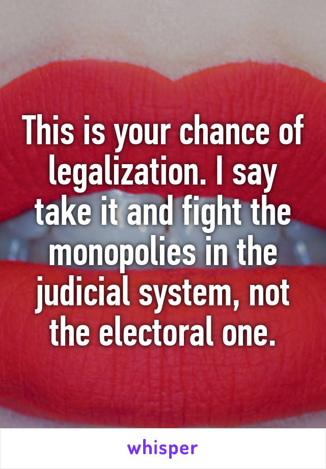 This is your chance of legalization. I say take it and fight the monopolies in the judicial system, not the electoral one.