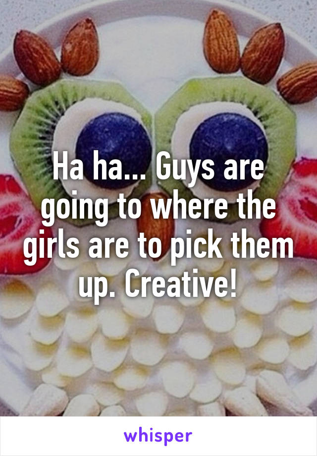 Ha ha... Guys are going to where the girls are to pick them up. Creative!