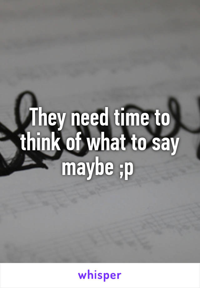 They need time to think of what to say maybe ;p 