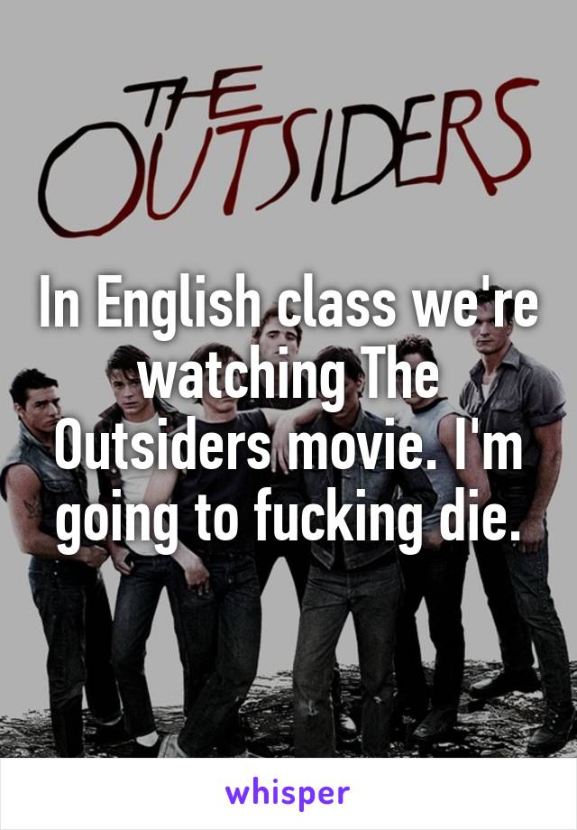 In English class we're watching The Outsiders movie. I'm going to fucking die.