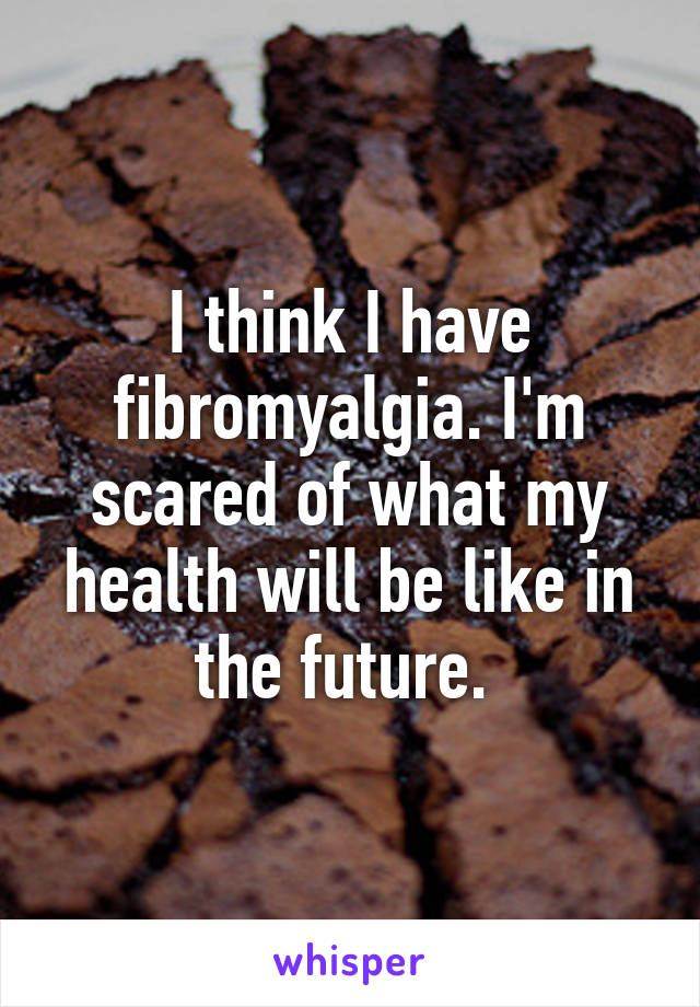 I think I have fibromyalgia. I'm scared of what my health will be like in the future. 