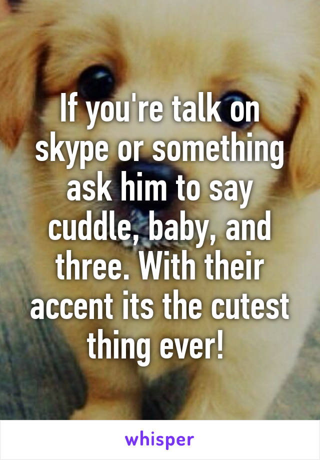 If you're talk on skype or something ask him to say cuddle, baby, and three. With their accent its the cutest thing ever! 