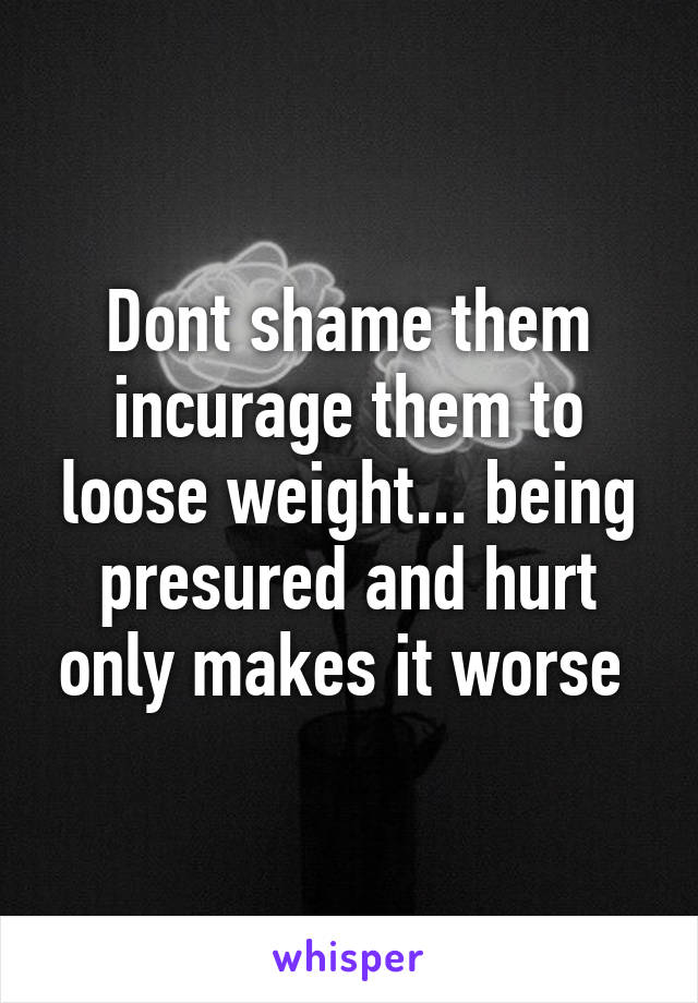 Dont shame them incurage them to loose weight... being presured and hurt only makes it worse 