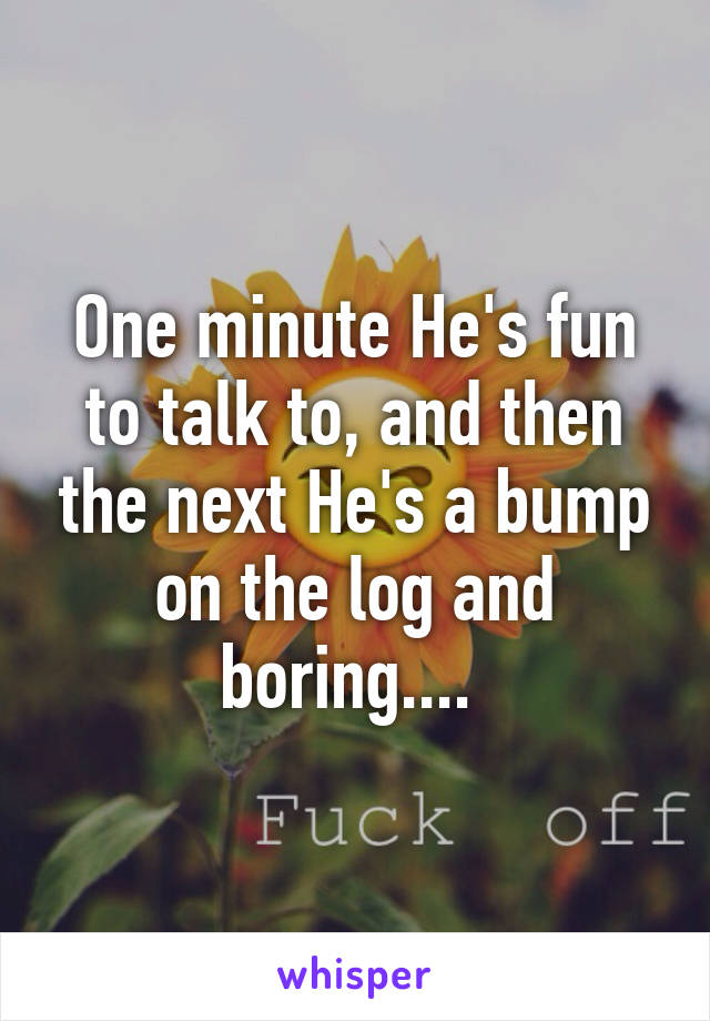 One minute He's fun to talk to, and then the next He's a bump on the log and boring.... 