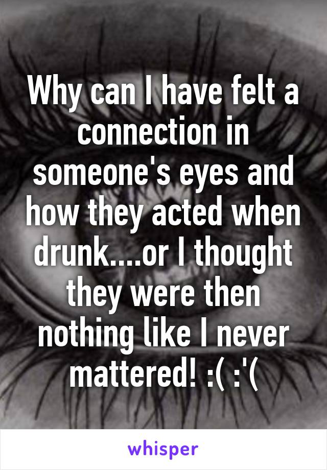 Why can I have felt a connection in someone's eyes and how they acted when drunk....or I thought they were then nothing like I never mattered! :( :'(