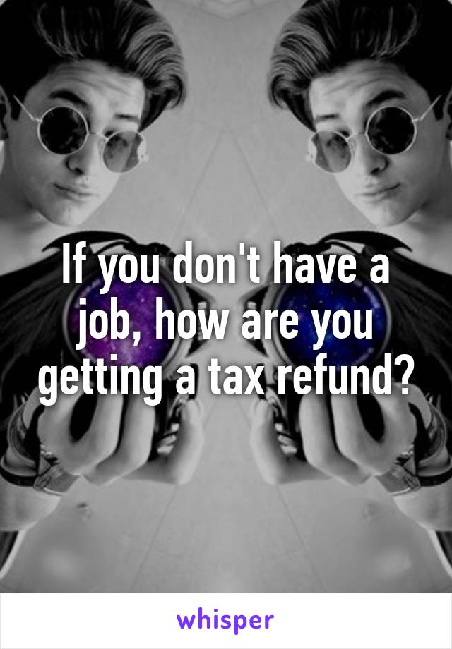 If you don't have a job, how are you getting a tax refund?