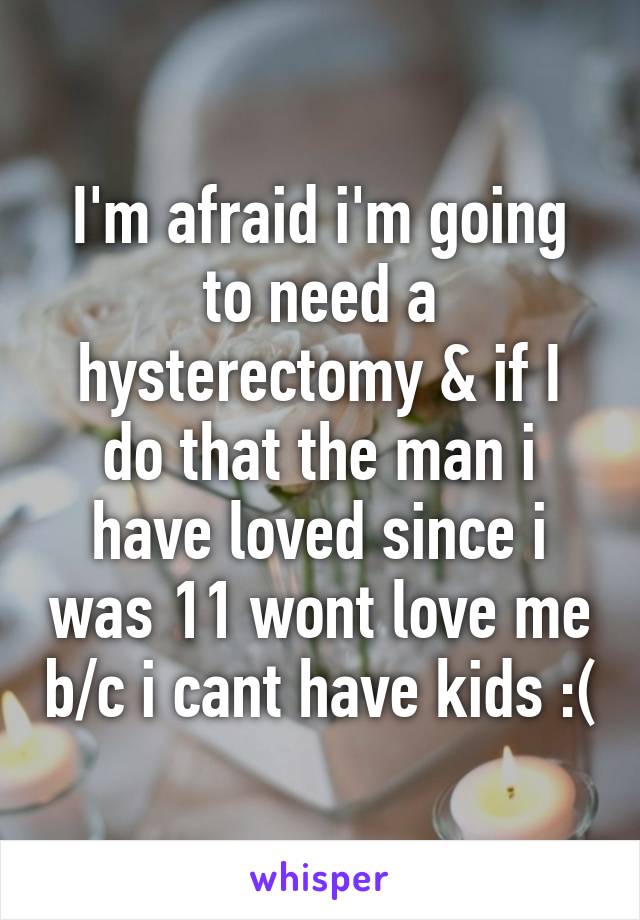 I'm afraid i'm going to need a hysterectomy & if I do that the man i have loved since i was 11 wont love me b/c i cant have kids :(