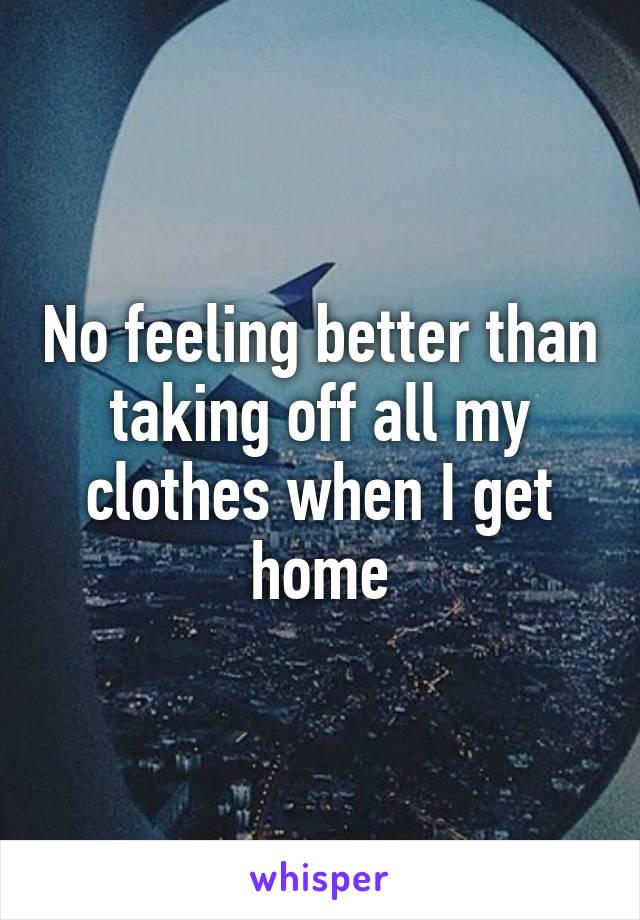 No feeling better than taking off all my clothes when I get home