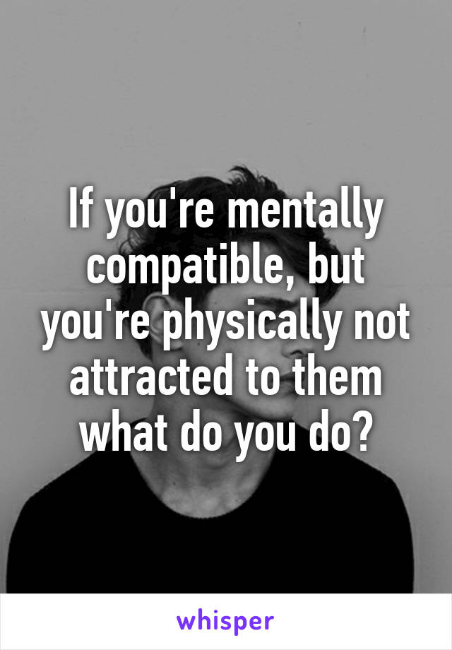 If you're mentally compatible, but you're physically not attracted to them what do you do?