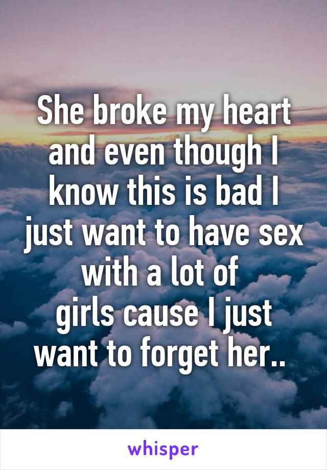 She broke my heart and even though I know this is bad I just want to have sex with a lot of 
girls cause I just want to forget her.. 