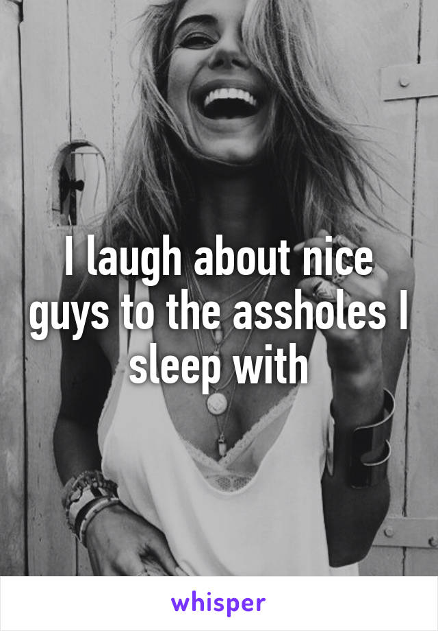 I laugh about nice guys to the assholes I sleep with