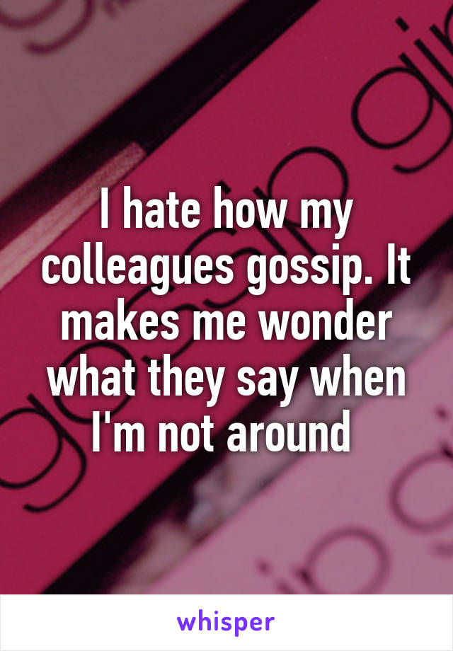 I hate how my colleagues gossip. It makes me wonder what they say when I'm not around 