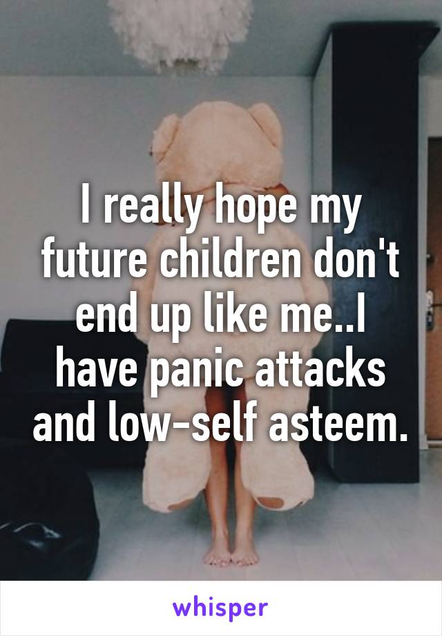 I really hope my future children don't end up like me..I have panic attacks and low-self asteem.