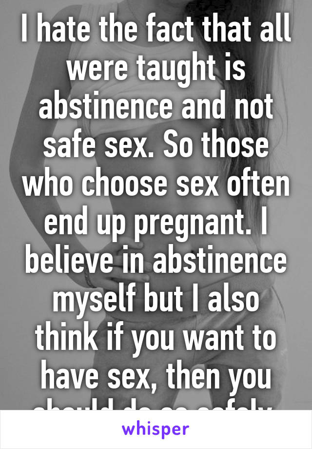 I hate the fact that all were taught is abstinence and not safe sex. So those who choose sex often end up pregnant. I believe in abstinence myself but I also think if you want to have sex, then you should do so safely.